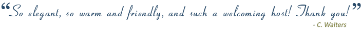 &ldquo;So elegant, so warm and friendly, and such a welcoming host! Thank you!&rdquo;&nbsp;C. Walters&nbsp;